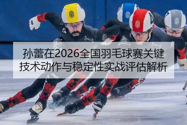 孙蕾在2026全国羽毛球赛关键技术动作与稳定性实战评估解析