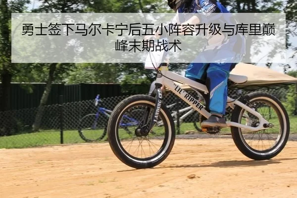 勇士签下马尔卡宁后五小阵容升级与库里巅峰末期战术
